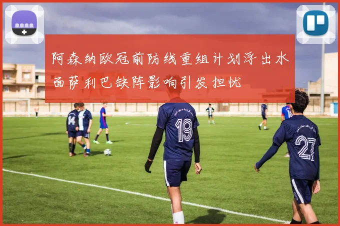 阿森纳欧冠前防线重组计划浮出水面萨利巴缺阵影响引发担忧