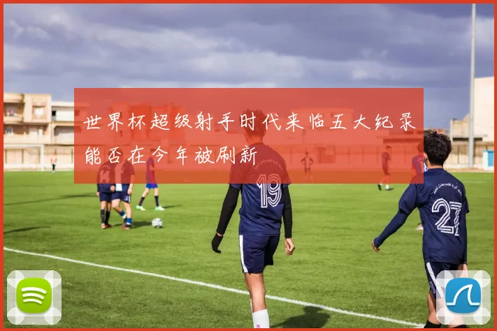 世界杯超级射手时代来临五大纪录能否在今年被刷新
