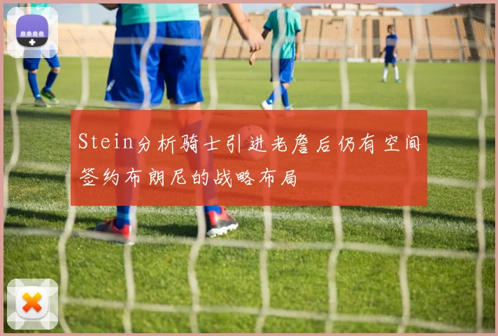 Stein分析骑士引进老詹后仍有空间签约布朗尼的战略布局