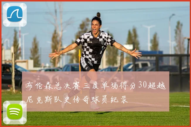 布伦森总决赛三度单场得分30超越尼克斯队史传奇球员纪录