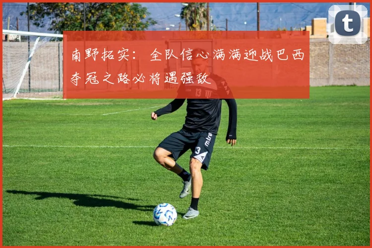 南野拓实：全队信心满满迎战巴西夺冠之路必将遇强敌