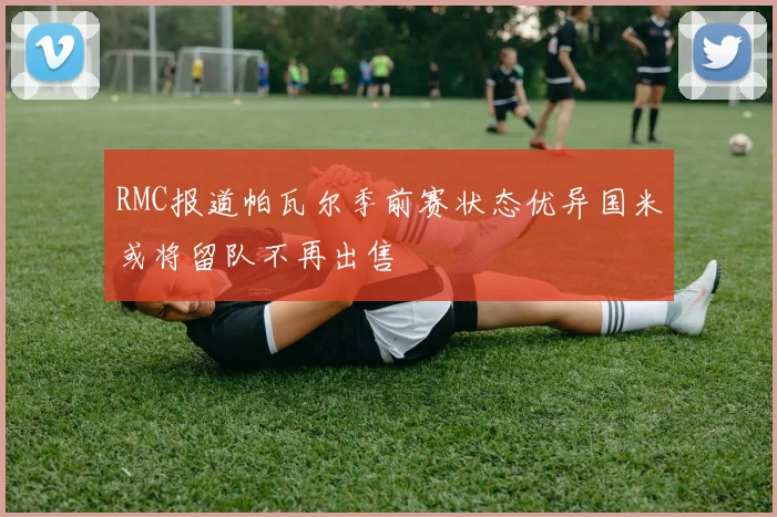 RMC报道帕瓦尔季前赛状态优异国米或将留队不再出售