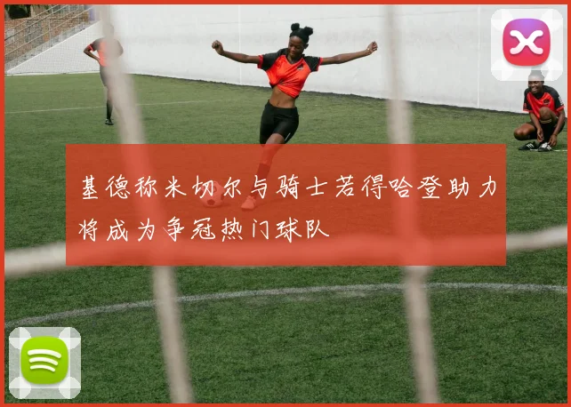 基德称米切尔与骑士若得哈登助力将成为争冠热门球队
