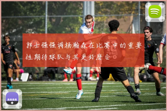 郭士强强调杨瀚森在比赛中的重要性期待球队与其更好磨合