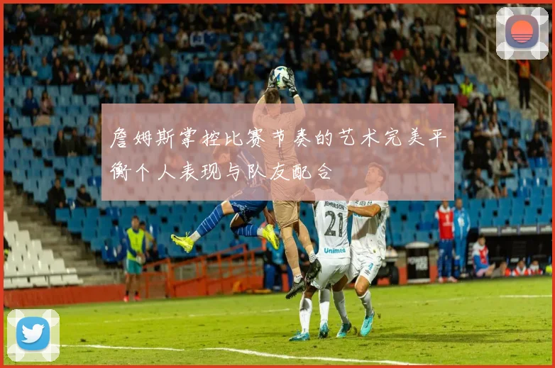 詹姆斯掌控比赛节奏的艺术完美平衡个人表现与队友配合