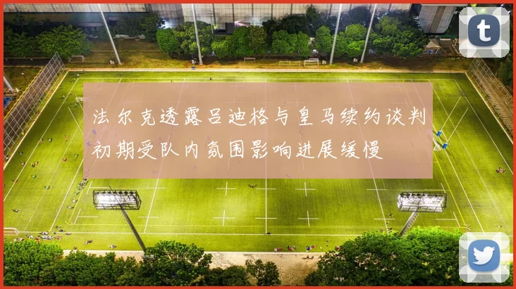 法尔克透露吕迪格与皇马续约谈判初期受队内氛围影响进展缓慢