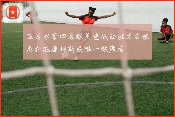 亚马尔等四名球员重返西班牙合练尼科威廉姆斯成唯一缺席者
