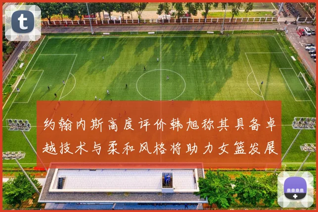 约翰内斯高度评价韩旭称其具备卓越技术与柔和风格将助力女篮发展
