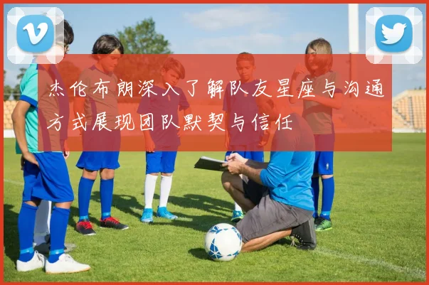 杰伦布朗深入了解队友星座与沟通方式展现团队默契与信任