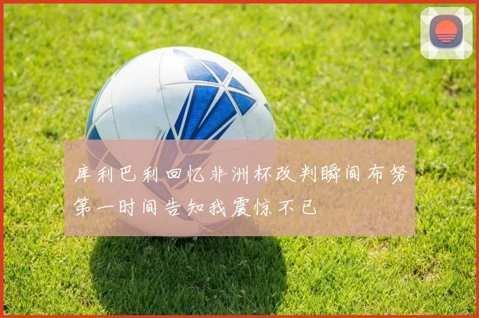 库利巴利回忆非洲杯改判瞬间布努第一时间告知我震惊不已