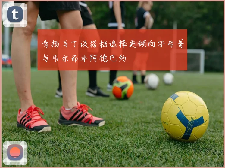 肯扬马丁谈搭档选择更倾向字母哥与韦尔而非阿德巴约