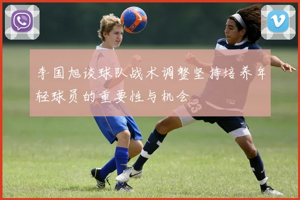 李国旭谈球队战术调整坚持培养年轻球员的重要性与机会