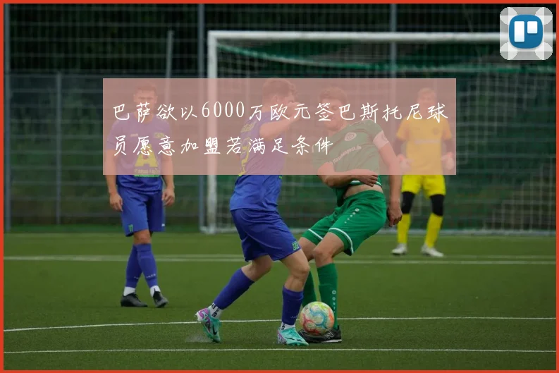 巴萨欲以6000万欧元签巴斯托尼球员愿意加盟若满足条件