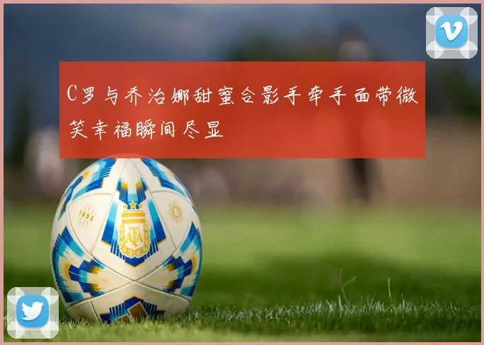 C罗与乔治娜甜蜜合影手牵手面带微笑幸福瞬间尽显