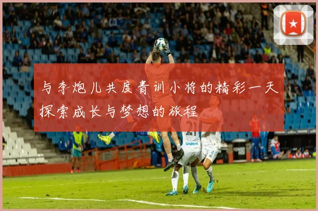 与李炮儿共度青训小将的精彩一天探索成长与梦想的旅程