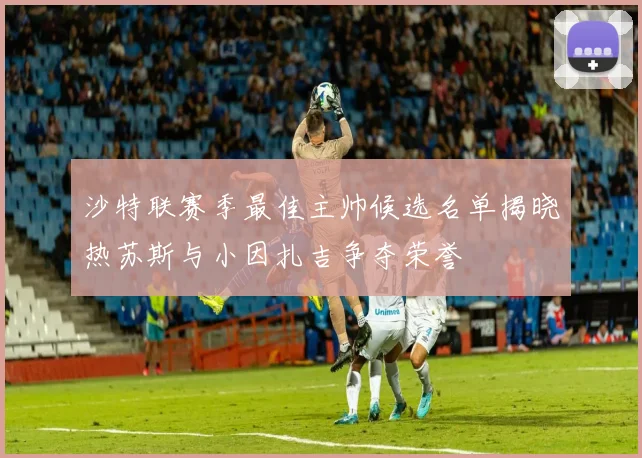 沙特联赛季最佳主帅候选名单揭晓热苏斯与小因扎吉争夺荣誉