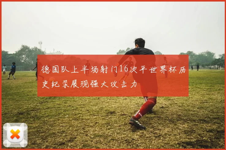 德国队上半场射门16次平世界杯历史纪录展现强大攻击力