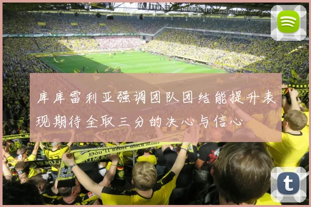 库库雷利亚强调团队团结能提升表现期待全取三分的决心与信心