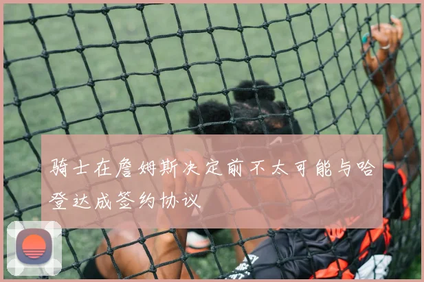 骑士在詹姆斯决定前不太可能与哈登达成签约协议
