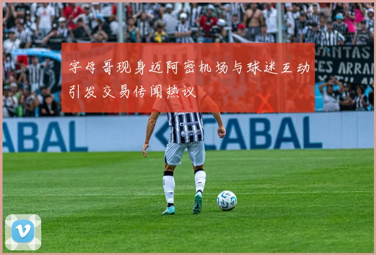 字母哥现身迈阿密机场与球迷互动引发交易传闻热议