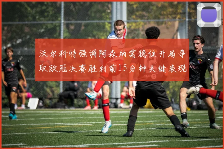沃尔科特强调阿森纳需稳住开局争取欧冠决赛胜利前15分钟关键表现