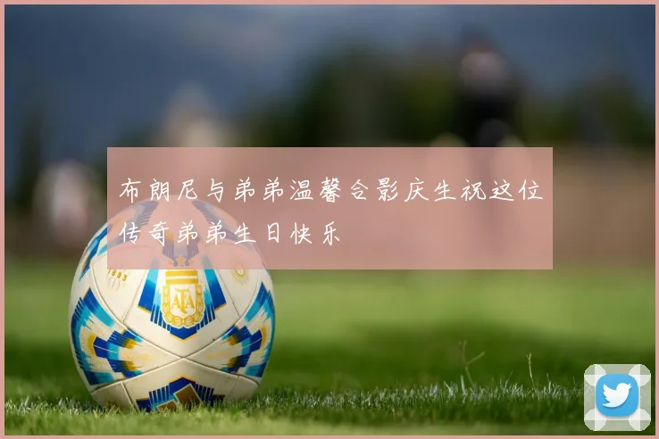 布朗尼与弟弟温馨合影庆生祝这位传奇弟弟生日快乐
