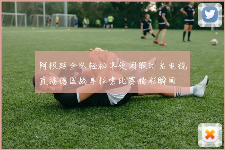 阿根廷全队轻松享受闲暇时光电视直播德国战库拉索比赛精彩瞬间