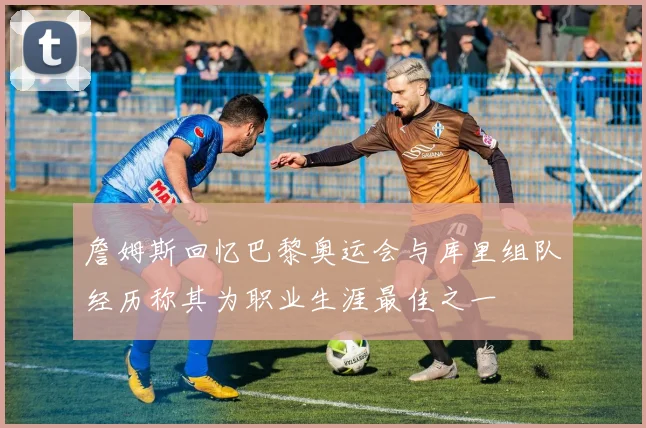詹姆斯回忆巴黎奥运会与库里组队经历称其为职业生涯最佳之一