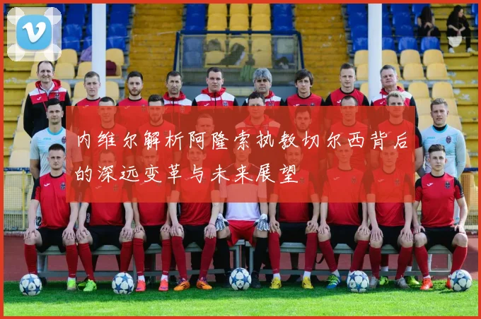 内维尔解析阿隆索执教切尔西背后的深远变革与未来展望