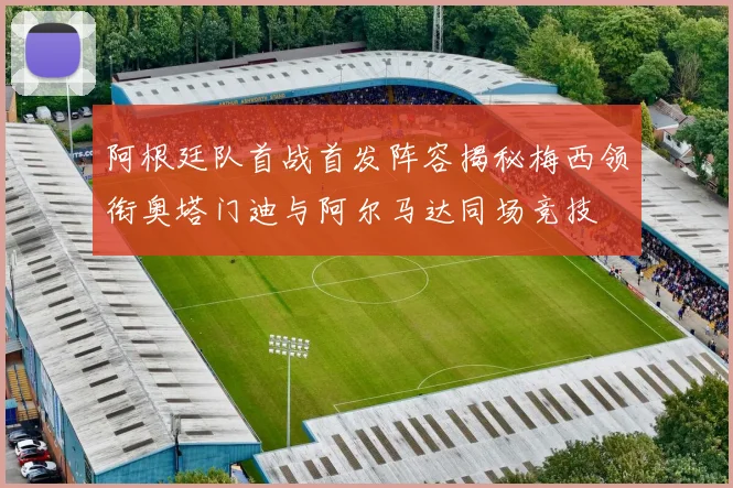 阿根廷队首战首发阵容揭秘梅西领衔奥塔门迪与阿尔马达同场竞技