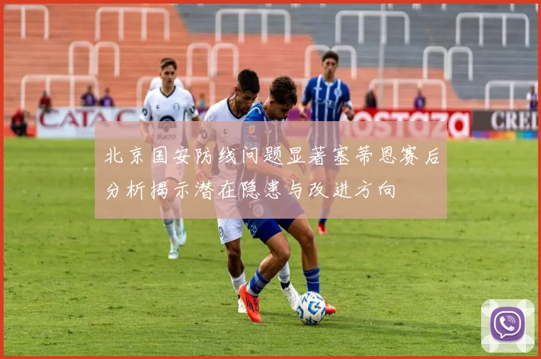 北京国安防线问题显著塞蒂恩赛后分析揭示潜在隐患与改进方向