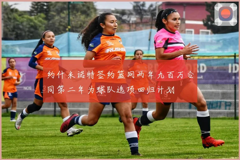 约什米诺特签约篮网两年九百万合同第二年为球队选项回归计划