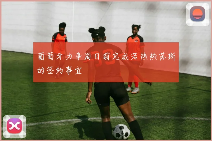 葡萄牙力争周日前完成若热热苏斯的签约事宜
